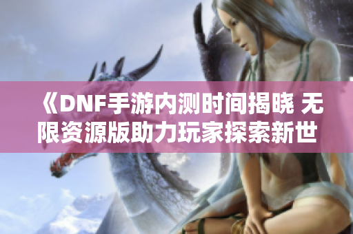 《DNF手游内测时间揭晓 无限资源版助力玩家探索新世界》