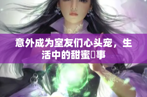 意外成为室友们心头宠，生活中的甜蜜囧事