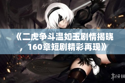 《二虎争斗温如玉剧情揭晓，160章短剧精彩再现》
