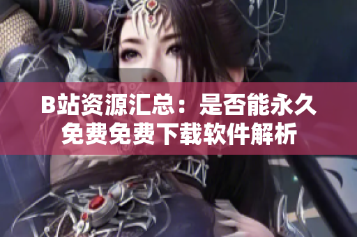 B站资源汇总：是否能永久免费免费下载软件解析