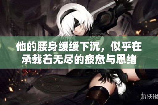 他的腰身缓缓下沉，似乎在承载着无尽的疲惫与思绪