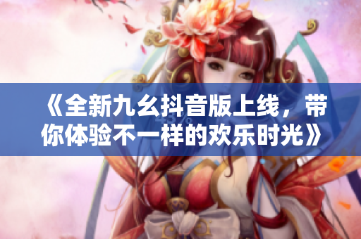 《全新九幺抖音版上线，带你体验不一样的欢乐时光》