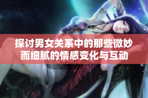 探讨男女关系中的那些微妙而细腻的情感变化与互动