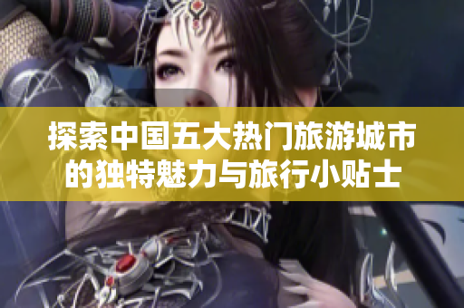 探索中国五大热门旅游城市的独特魅力与旅行小贴士