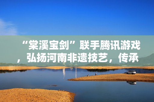 “棠溪宝剑”联手腾讯游戏，弘扬河南非遗技艺，传承匠心之作