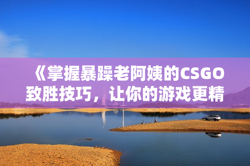 《掌握暴躁老阿姨的CSGO致胜技巧，让你的游戏更精彩》