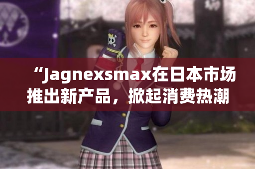 “Jagnexsmax在日本市场推出新产品，掀起消费热潮”