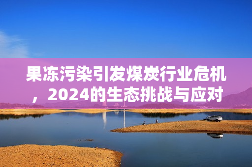 果冻污染引发煤炭行业危机，2024的生态挑战与应对措施