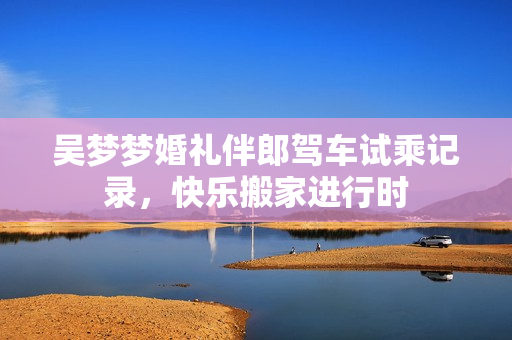 吴梦梦婚礼伴郎驾车试乘记录，快乐搬家进行时