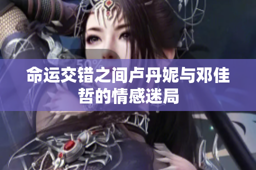 命运交错之间卢丹妮与邓佳哲的情感迷局