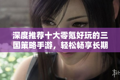 深度推荐十大零氪好玩的三国策略手游，轻松畅享长期乐趣