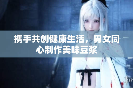 携手共创健康生活，男女同心制作美味豆浆