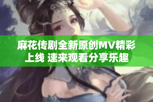 麻花传剧全新原创MV精彩上线 速来观看分享乐趣