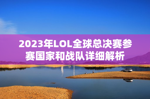 2023年LOL全球总决赛参赛国家和战队详细解析