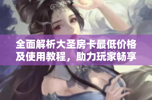 全面解析大圣房卡最低价格及使用教程，助力玩家畅享游戏乐趣