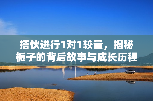 搭伙进行1对1较量，揭秘栀子的背后故事与成长历程