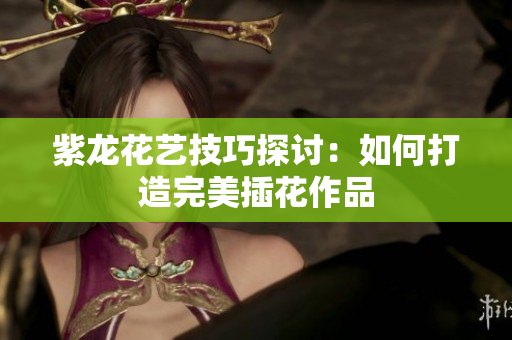 紫龙花艺技巧探讨：如何打造完美插花作品