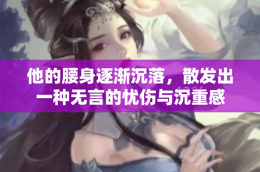 他的腰身逐渐沉落，散发出一种无言的忧伤与沉重感