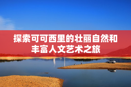 探索可可西里的壮丽自然和丰富人文艺术之旅