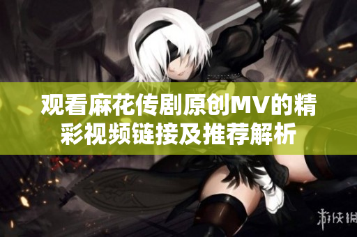 观看麻花传剧原创MV的精彩视频链接及推荐解析