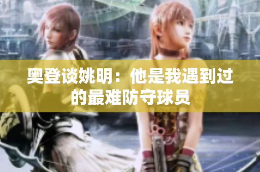 奥登谈姚明：他是我遇到过的最难防守球员