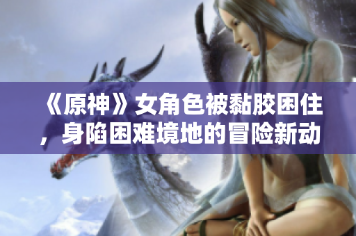 《原神》女角色被黏胶困住，身陷困难境地的冒险新动态