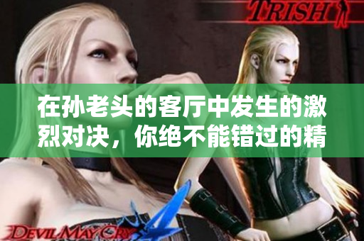 在孙老头的客厅中发生的激烈对决，你绝不能错过的精彩瞬间