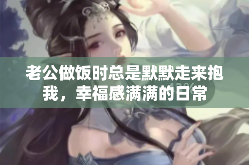 老公做饭时总是默默走来抱我，幸福感满满的日常