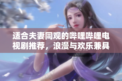 适合夫妻同观的哔哩哔哩电视剧推荐，浪漫与欢乐兼具