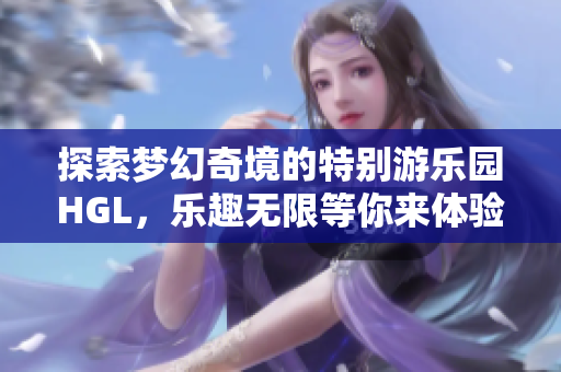 探索梦幻奇境的特别游乐园HGL，乐趣无限等你来体验