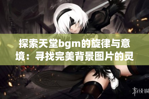 探索天堂bgm的旋律与意境：寻找完美背景图片的灵感