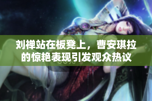 刘禅站在板凳上，曹安琪拉的惊艳表现引发观众热议