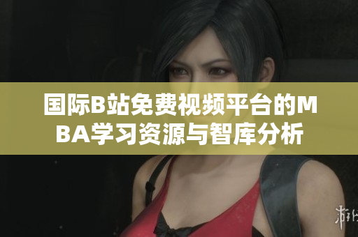 国际B站免费视频平台的MBA学习资源与智库分析
