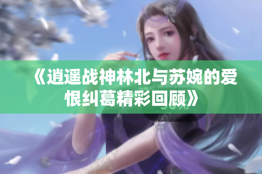 《逍遥战神林北与苏婉的爱恨纠葛精彩回顾》