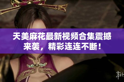 天美麻花最新视频合集震撼来袭，精彩连连不断！