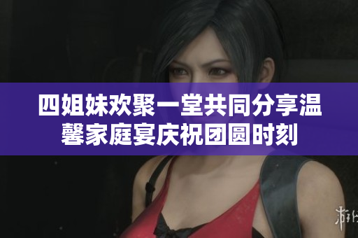 四姐妹欢聚一堂共同分享温馨家庭宴庆祝团圆时刻