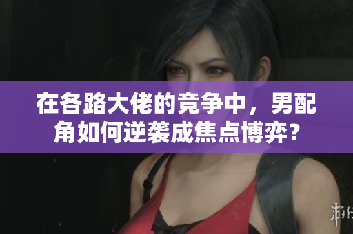 在各路大佬的竞争中，男配角如何逆袭成焦点博弈？