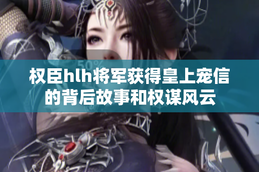 权臣hlh将军获得皇上宠信的背后故事和权谋风云