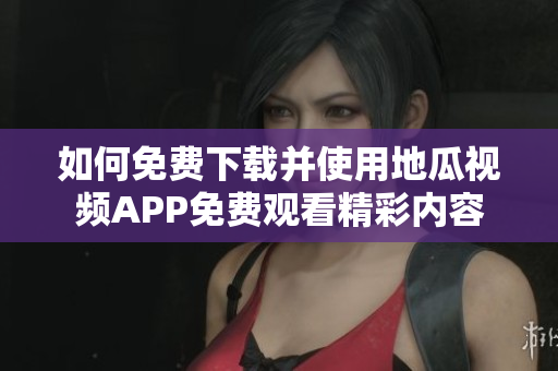 如何免费下载并使用地瓜视频APP免费观看精彩内容