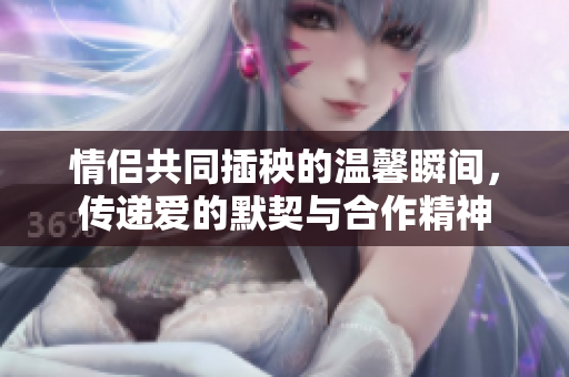 情侣共同插秧的温馨瞬间，传递爱的默契与合作精神