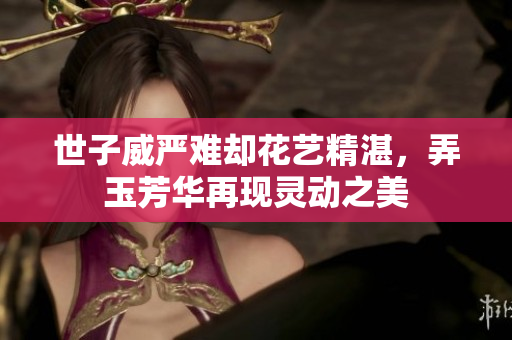 世子威严难却花艺精湛，弄玉芳华再现灵动之美