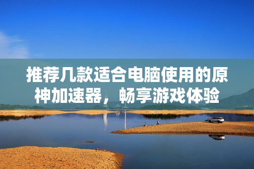 推荐几款适合电脑使用的原神加速器，畅享游戏体验