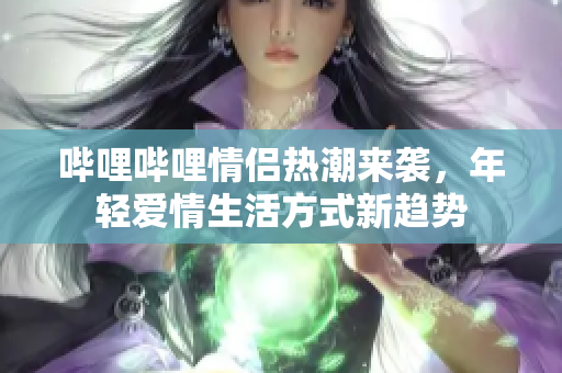 哔哩哔哩情侣热潮来袭，年轻爱情生活方式新趋势