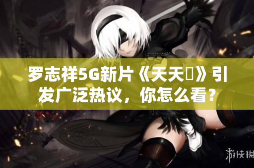 罗志祥5G新片《天天奭》引发广泛热议，你怎么看？
