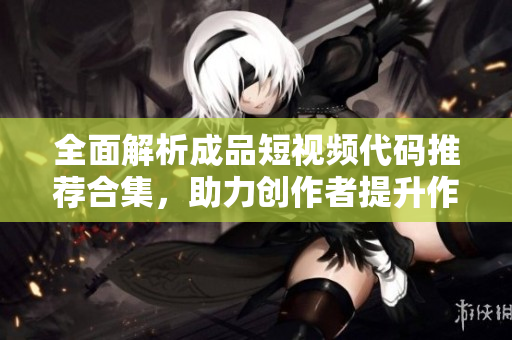 全面解析成品短视频代码推荐合集，助力创作者提升作品价值