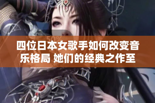 四位日本女歌手如何改变音乐格局 她们的经典之作至今仍有人传唱
