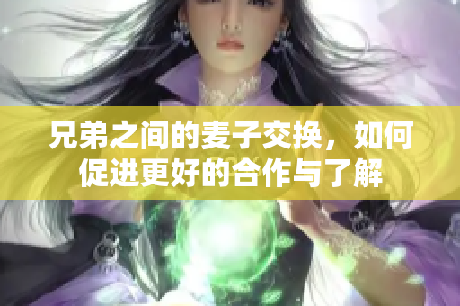 兄弟之间的麦子交换，如何促进更好的合作与了解