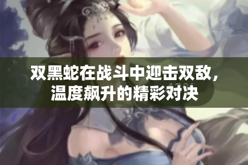 双黑蛇在战斗中迎击双敌，温度飙升的精彩对决