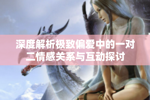 深度解析极致偏爱中的一对二情感关系与互动探讨