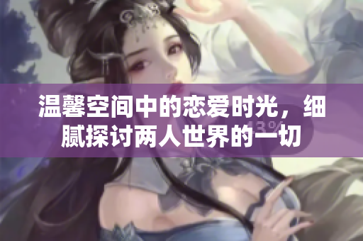 温馨空间中的恋爱时光，细腻探讨两人世界的一切